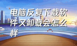 电脑反复下载软件又卸载会怎么样