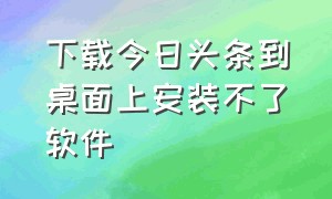 下载今日头条到桌面上安装不了软件（今日头条为何下载不了软件了）