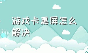 游戏卡黑屏怎么解决（游戏卡屏黑屏崩溃怎么解决）