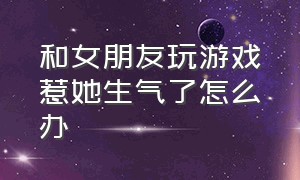 和女朋友玩游戏惹她生气了怎么办