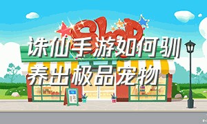 诛仙手游如何驯养出极品宠物（诛仙手游官服官网）