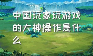 中国玩家玩游戏的大神操作是什么