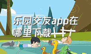 乐园交友app在哪里下载（附近交友app软件正版）