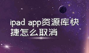 ipad app资源库快捷怎么取消（ipad怎么关闭最后一页的app资源库）