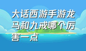 大话西游手游龙马和九戒哪个厉害一点（大话西游手游至尊宝和龙马哪个好）