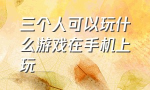 三个人可以玩什么游戏在手机上玩