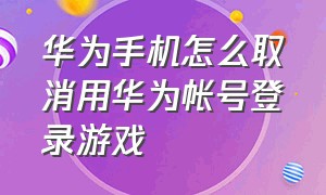 华为手机怎么取消用华为帐号登录游戏（华为手机怎么取消用华为帐号登录游戏的验证码）