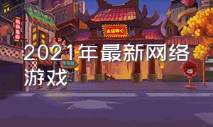 2021年最新网络游戏（2024年最新网络游戏）