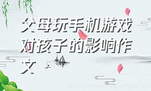 父母玩手机游戏对孩子的影响作文