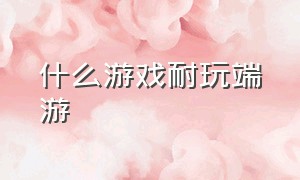 什么游戏耐玩端游（端游都有什么游戏可以玩）