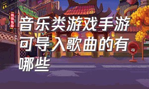 音乐类游戏手游可导入歌曲的有哪些