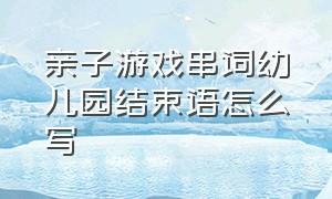 亲子游戏串词幼儿园结束语怎么写