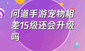 问道手游宠物相差15级还会升级吗