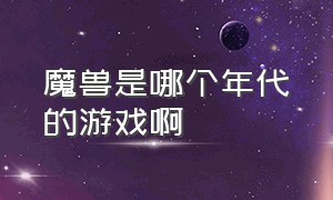 魔兽是哪个年代的游戏啊（魔兽是哪个年代的游戏啊知乎）