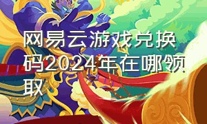 网易云游戏兑换码2024年在哪领取