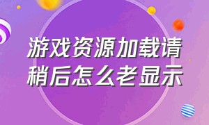 游戏资源加载请稍后怎么老显示