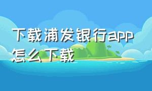 下载浦发银行app怎么下载（下载浦发银行app下载安装手机版）