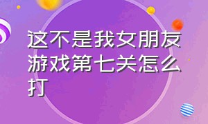 这不是我女朋友游戏第七关怎么打