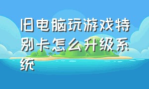 旧电脑玩游戏特别卡怎么升级系统（旧电脑玩游戏特别卡怎么升级系统啊）