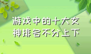 游戏中的十大女神排名不分上下（游戏十大女角色实力排名）