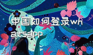 中国如何登录whatsapp（中国如何登录chatGPT）