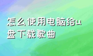 怎么使用电脑给u盘下载歌曲（电脑给u盘下载歌曲步骤）