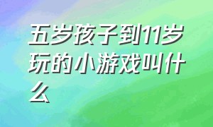 五岁孩子到11岁玩的小游戏叫什么