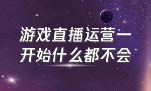 游戏直播运营一开始什么都不会（游戏直播运营一开始什么都不会做）