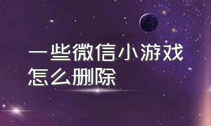 一些微信小游戏怎么删除（怎么把微信小游戏彻底删除）