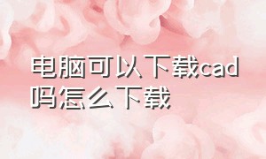 电脑可以下载cad吗怎么下载（电脑可以下载cad吗怎么下载软件）