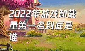 2022年游戏卸载量第一名到底是谁