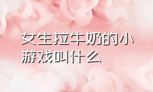 女生拉牛奶的小游戏叫什么（女生拉牛奶的小游戏叫什么来着）