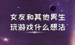 女友和其他男生玩游戏什么想法