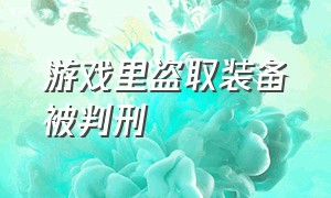 游戏里盗取装备被判刑（盗取游戏装备犯法吗）