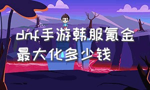 dnf手游韩服氪金最大化多少钱（dnf手游韩服氪金最大化多少钱啊）