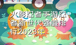 火影忍者手游忍者新世代强度排行2023年（火影忍者手游2024忍者排名）