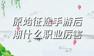 原始征途手游后期什么职业厉害（原始征途手游什么职业打国战最好）