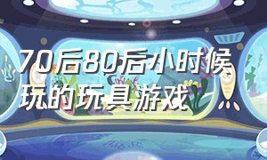 70后80后小时候玩的玩具游戏（60后小时候玩的游戏和玩具有哪些）