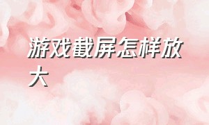 游戏截屏怎样放大（怎么设置在游戏中截屏）