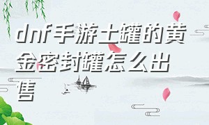 dnf手游土罐的黄金密封罐怎么出售