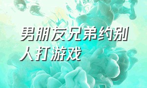 男朋友兄弟约别人打游戏