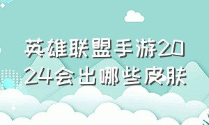 英雄联盟手游2024会出哪些皮肤（英雄联盟手游2024年出新英雄）