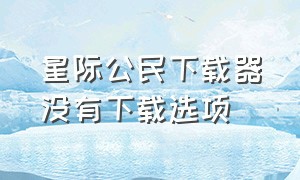 星际公民下载器没有下载选项（星际公民下载）