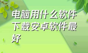 电脑用什么软件下载安卓软件最好（电脑安装安卓软件最好的方法）