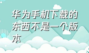 华为手机下载的东西不是一个版本（华为手机下载不了怎么办）