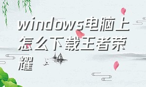 windows电脑上怎么下载王者荣耀（怎么下载笔记本电脑版王者荣耀）