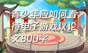 青少年应如何看待电子游戏议论文800字（谈谈对电子游戏的看法600字议论文）