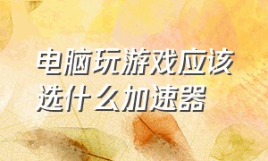 电脑玩游戏应该选什么加速器（国产电脑玩游戏用哪个加速器有用）