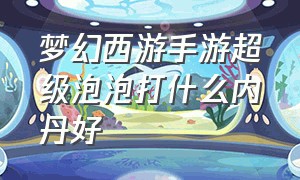 梦幻西游手游超级泡泡打什么内丹好