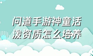 问道手游神童活泼资质怎么培养（问道手游娃娃聪颖和神童差多少）